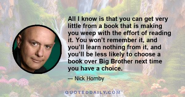 All I know is that you can get very little from a book that is making you weep with the effort of reading it. You won’t remember it, and you’ll learn nothing from it, and you’ll be less likely to choose a book over Big