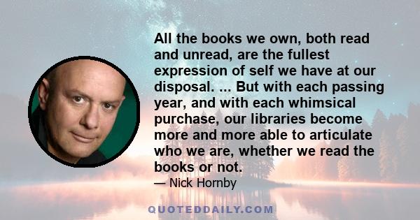 All the books we own, both read and unread, are the fullest expression of self we have at our disposal. ... But with each passing year, and with each whimsical purchase, our libraries become more and more able to