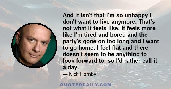 And it isn't that I'm so unhappy I don't want to live anymore. That's not what it feels like. It feels more like I'm tired and bored and the party's gone on too long and I want to go home. I feel flat and there doesn't