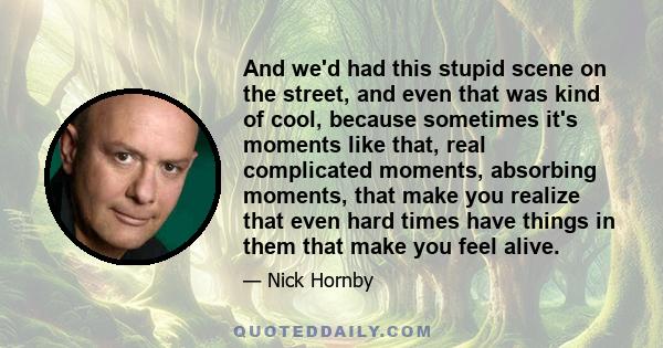 And we'd had this stupid scene on the street, and even that was kind of cool, because sometimes it's moments like that, real complicated moments, absorbing moments, that make you realize that even hard times have things 