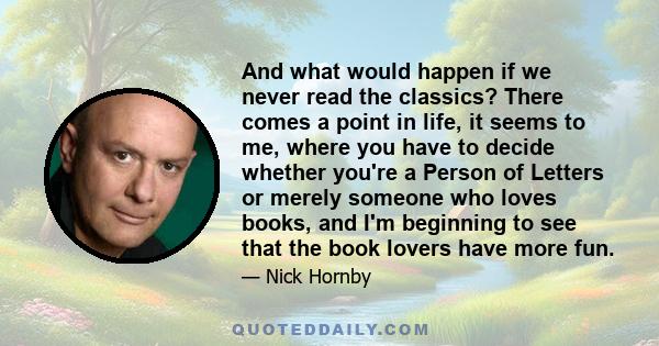 And what would happen if we never read the classics? There comes a point in life, it seems to me, where you have to decide whether you're a Person of Letters or merely someone who loves books, and I'm beginning to see