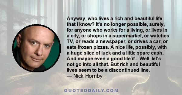 Anyway, who lives a rich and beautiful life that I know? It's no longer possible, surely, for anyone who works for a living, or lives in a city, or shops in a supermarket, or watches TV, or reads a newspaper, or drives