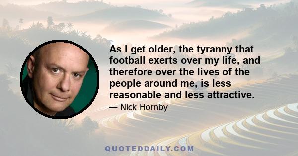 As I get older, the tyranny that football exerts over my life, and therefore over the lives of the people around me, is less reasonable and less attractive.