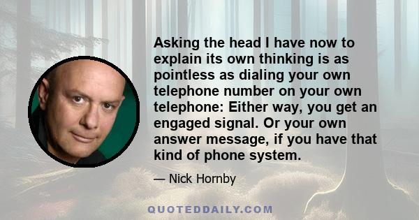 Asking the head I have now to explain its own thinking is as pointless as dialing your own telephone number on your own telephone: Either way, you get an engaged signal. Or your own answer message, if you have that kind 