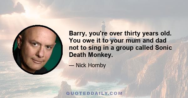 Barry, you're over thirty years old. You owe it to your mum and dad not to sing in a group called Sonic Death Monkey.