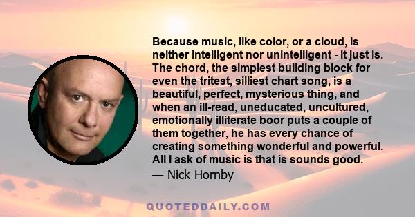 Because music, like color, or a cloud, is neither intelligent nor unintelligent - it just is. The chord, the simplest building block for even the tritest, silliest chart song, is a beautiful, perfect, mysterious thing,