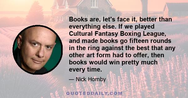 Books are, let's face it, better than everything else. If we played Cultural Fantasy Boxing League, and made books go fifteen rounds in the ring against the best that any other art form had to offer, then books would