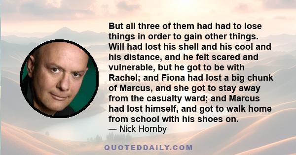 But all three of them had had to lose things in order to gain other things. Will had lost his shell and his cool and his distance, and he felt scared and vulnerable, but he got to be with Rachel; and Fiona had lost a