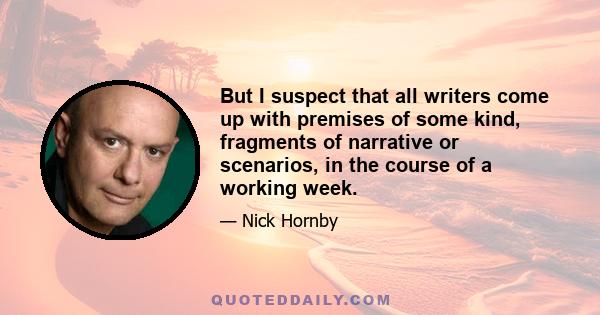 But I suspect that all writers come up with premises of some kind, fragments of narrative or scenarios, in the course of a working week.