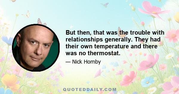 But then, that was the trouble with relationships generally. They had their own temperature and there was no thermostat.