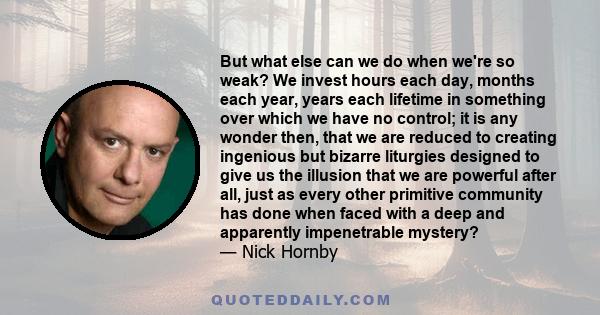 But what else can we do when we're so weak? We invest hours each day, months each year, years each lifetime in something over which we have no control; it is any wonder then, that we are reduced to creating ingenious