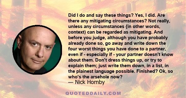 Did I do and say these things? Yes, I did. Are there any mitigating circumstances? Not really, unless any circumstances {in other words, context) can be regarded as mitigating. And before you judge, although you have