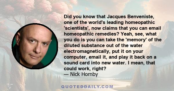 Did you know that Jacques Benveniste, one of the world's leading homeopathic 'scientists', now claims that you can email homeopathic remedies? Yeah, see, what you do is you can take the 'memory' of the diluted substance 