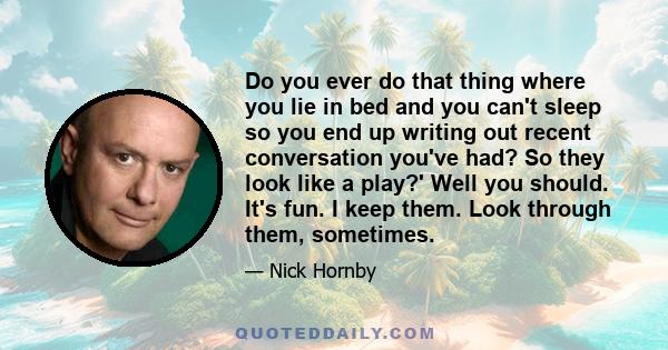 Do you ever do that thing where you lie in bed and you can't sleep so you end up writing out recent conversation you've had? So they look like a play?' Well you should. It's fun. I keep them. Look through them,