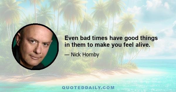 Even bad times have good things in them to make you feel alive.