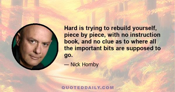 Hard is trying to rebuild yourself, piece by piece, with no instruction book, and no clue as to where all the important bits are supposed to go.