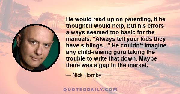 He would read up on parenting, if he thought it would help, but his errors always seemed too basic for the manuals. Always tell your kids they have siblings... He couldn't imagine any child-raising guru taking the