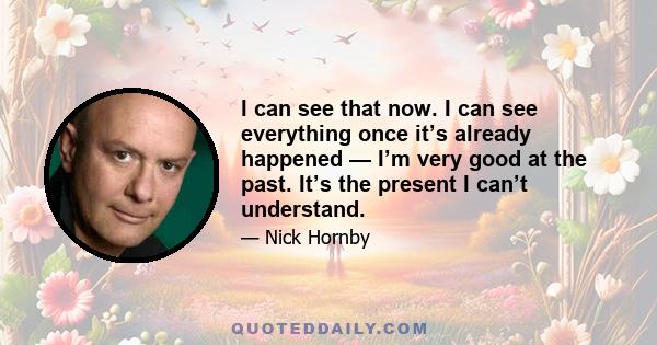 I can see that now. I can see everything once it’s already happened — I’m very good at the past. It’s the present I can’t understand.