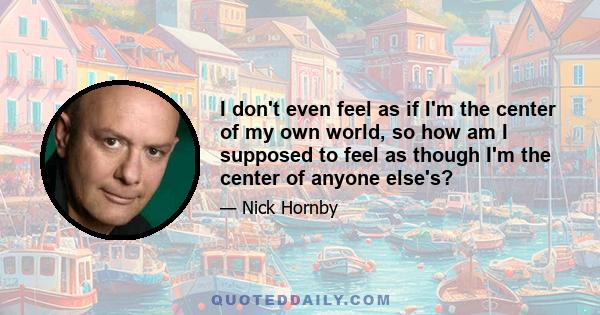 I don't even feel as if I'm the center of my own world, so how am I supposed to feel as though I'm the center of anyone else's?