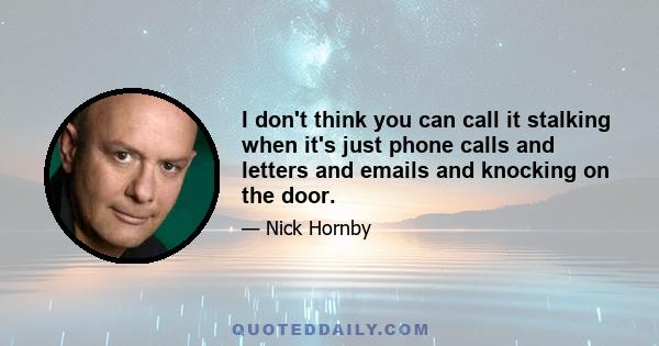 I don't think you can call it stalking when it's just phone calls and letters and emails and knocking on the door.