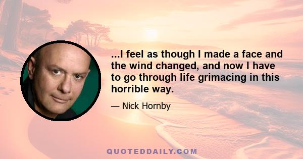 ...I feel as though I made a face and the wind changed, and now I have to go through life grimacing in this horrible way.