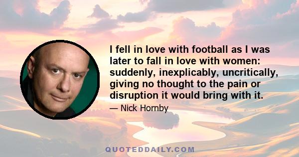 I fell in love with football as I was later to fall in love with women: suddenly, inexplicably, uncritically, giving no thought to the pain or disruption it would bring with it.