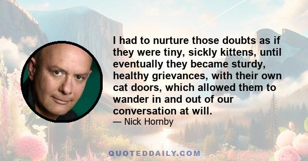 I had to nurture those doubts as if they were tiny, sickly kittens, until eventually they became sturdy, healthy grievances, with their own cat doors, which allowed them to wander in and out of our conversation at will.