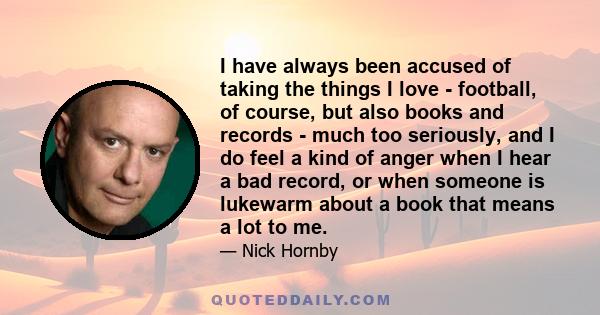 I have always been accused of taking the things I love - football, of course, but also books and records - much too seriously, and I do feel a kind of anger when I hear a bad record, or when someone is lukewarm about a