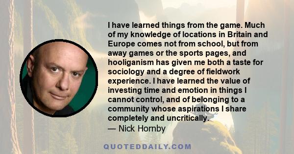 I have learned things from the game. Much of my knowledge of locations in Britain and Europe comes not from school, but from away games or the sports pages, and hooliganism has given me both a taste for sociology and a