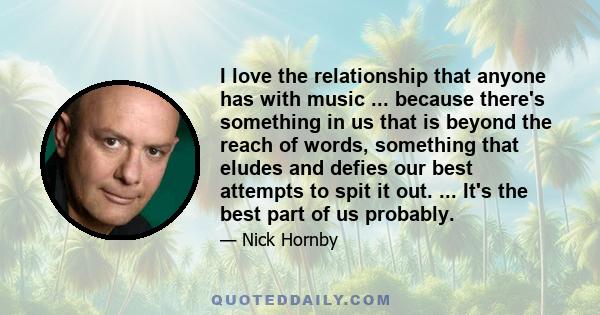 I love the relationship that anyone has with music ... because there's something in us that is beyond the reach of words, something that eludes and defies our best attempts to spit it out. ... It's the best part of us