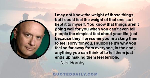 I may not know the weight of those things, but I could feel the weight of that one, so I kept it to myself. You know that things aren't going well for you when you can't even tell people the simplest fact about your