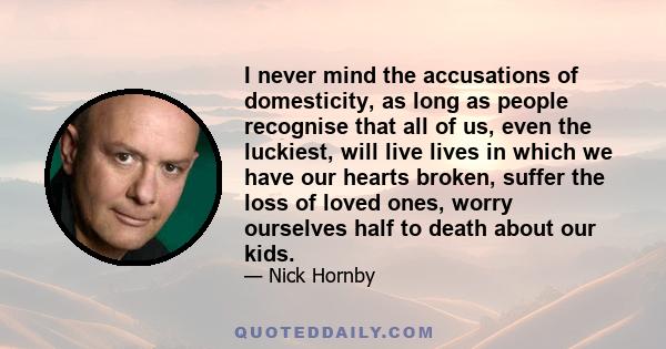 I never mind the accusations of domesticity, as long as people recognise that all of us, even the luckiest, will live lives in which we have our hearts broken, suffer the loss of loved ones, worry ourselves half to