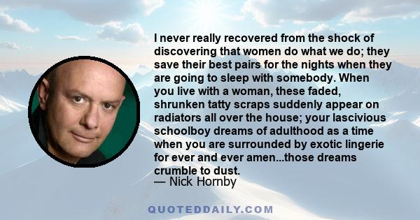 I never really recovered from the shock of discovering that women do what we do; they save their best pairs for the nights when they are going to sleep with somebody. When you live with a woman, these faded, shrunken