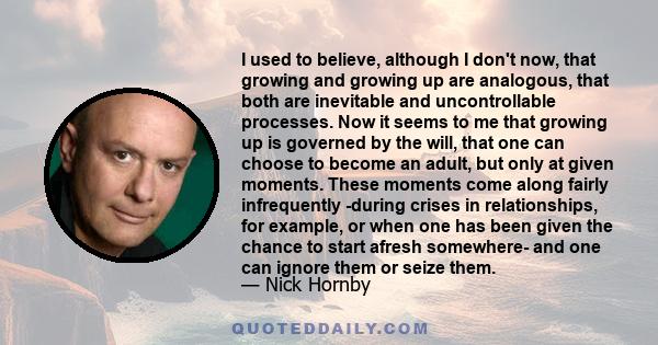 I used to believe, although I don't now, that growing and growing up are analogous, that both are inevitable and uncontrollable processes. Now it seems to me that growing up is governed by the will, that one can choose