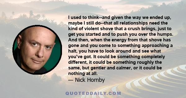 I used to think--and given the way we ended up, maybe I still do--that all relationships need the kind of violent shove that a crush brings, just to get you started and to push you over the humps. And then, when the