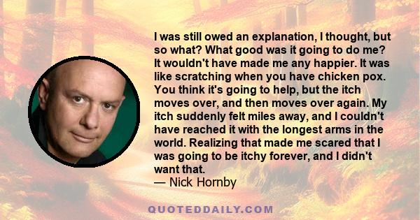 I was still owed an explanation, I thought, but so what? What good was it going to do me? It wouldn't have made me any happier. It was like scratching when you have chicken pox. You think it's going to help, but the