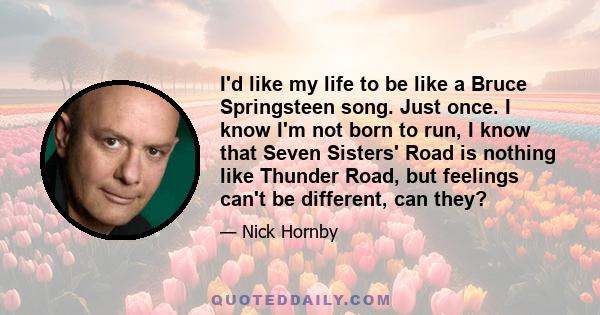 I'd like my life to be like a Bruce Springsteen song. Just once. I know I'm not born to run, I know that Seven Sisters' Road is nothing like Thunder Road, but feelings can't be different, can they?