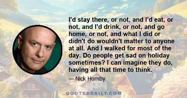 I'd stay there, or not, and I'd eat, or not, and I'd drink, or not, and go home, or not, and what I did or didn't do wouldn't matter to anyone at all. And I walked for most of the day. Do people get sad on holiday