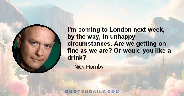 I'm coming to London next week, by the way, in unhappy circumstances. Are we getting on fine as we are? Or would you like a drink?