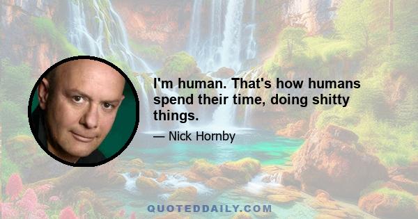 I'm human. That's how humans spend their time, doing shitty things.