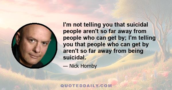 I'm not telling you that suicidal people aren't so far away from people who can get by; I'm telling you that people who can get by aren't so far away from being suicidal.