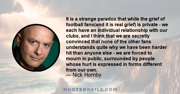 It is a strange paradox that while the grief of football fans(and it is real grief) is private - we each have an individual relationship with our clubs, and I think that we are secretly convinced that none of the other