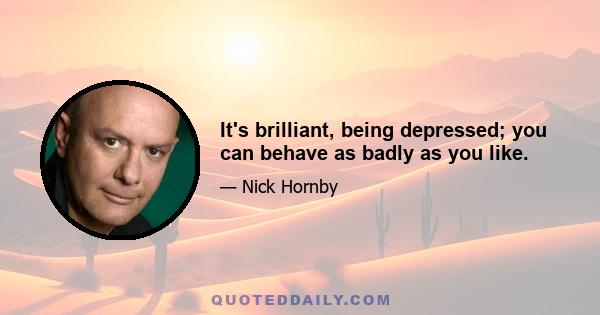 It's brilliant, being depressed; you can behave as badly as you like.