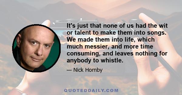 It's just that none of us had the wit or talent to make them into songs. We made them into life, which much messier, and more time consuming, and leaves nothing for anybody to whistle.