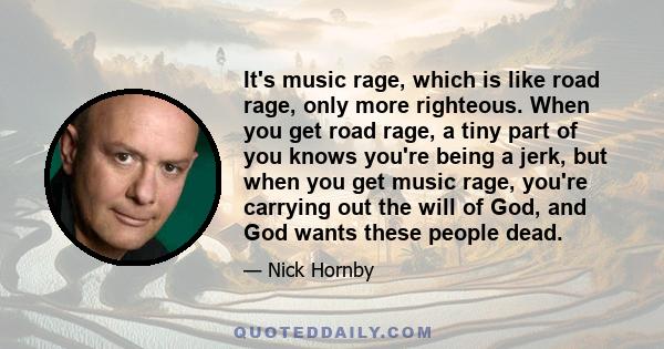 It's music rage, which is like road rage, only more righteous. When you get road rage, a tiny part of you knows you're being a jerk, but when you get music rage, you're carrying out the will of God, and God wants these