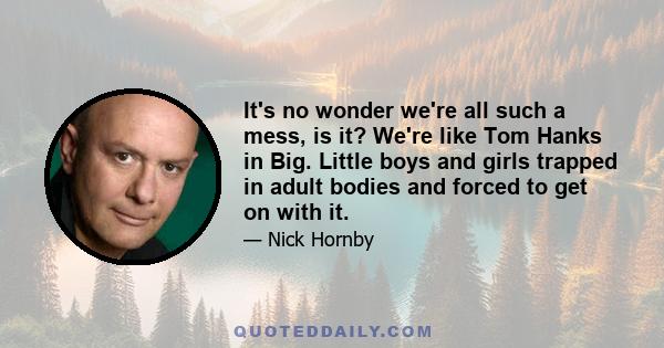 It's no wonder we're all such a mess, is it? We're like Tom Hanks in Big. Little boys and girls trapped in adult bodies and forced to get on with it.