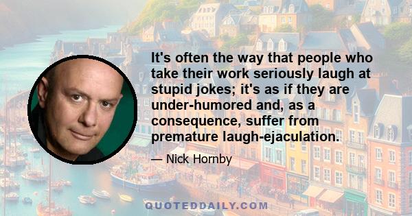 It's often the way that people who take their work seriously laugh at stupid jokes; it's as if they are under-humored and, as a consequence, suffer from premature laugh-ejaculation.