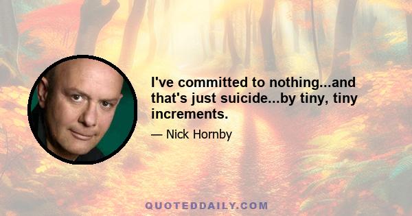 I've committed to nothing...and that's just suicide...by tiny, tiny increments.