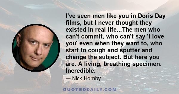 I've seen men like you in Doris Day films, but I never thought they existed in real life...The men who can't commit, who can't say 'I love you' even when they want to, who start to cough and sputter and change the