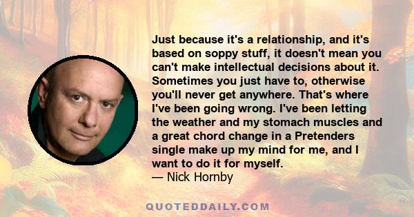 Just because it's a relationship, and it's based on soppy stuff, it doesn't mean you can't make intellectual decisions about it. Sometimes you just have to, otherwise you'll never get anywhere. That's where I've been